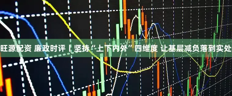 旺源配资 廉政时评丨坚持“上下内外”四维度 让基层减负落到实处
