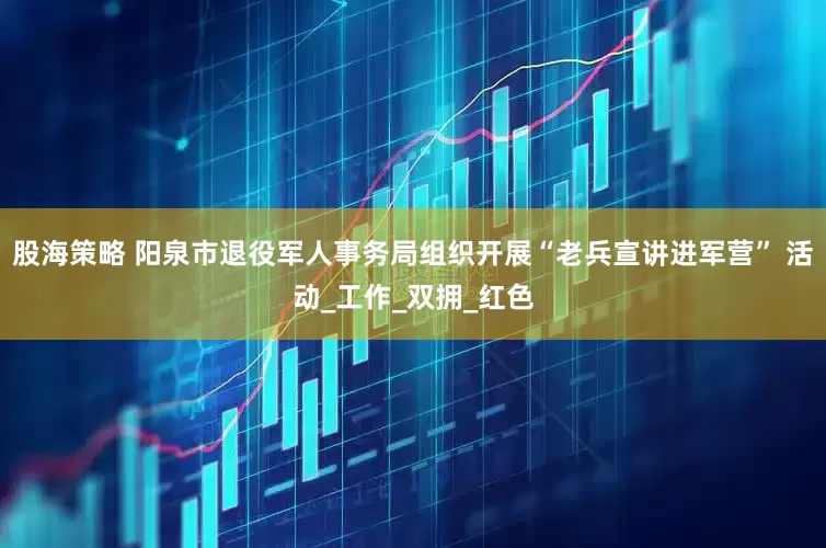 股海策略 阳泉市退役军人事务局组织开展“老兵宣讲进军营” 活动_工作_双拥_红色