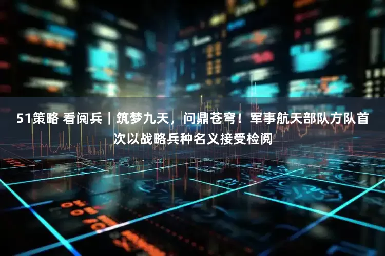 51策略 看阅兵｜筑梦九天，问鼎苍穹！军事航天部队方队首次以战略兵种名义接受检阅