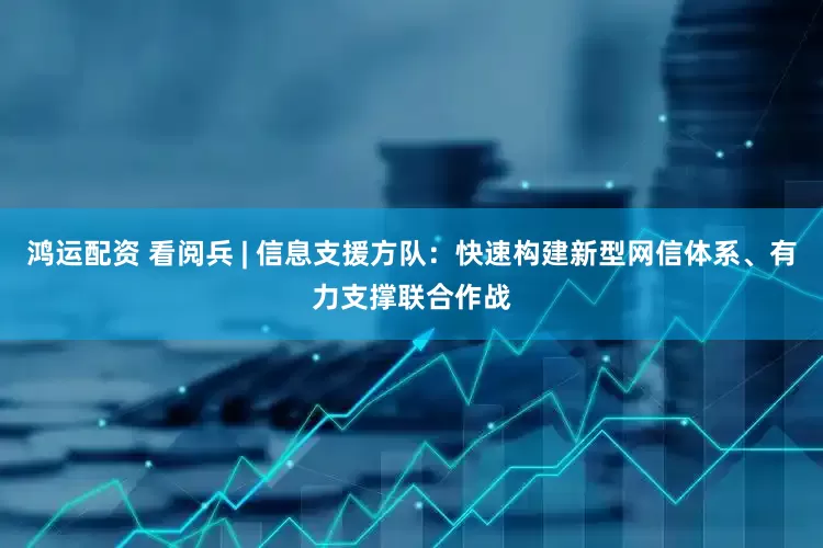 鸿运配资 看阅兵 | 信息支援方队：快速构建新型网信体系、有力支撑联合作战