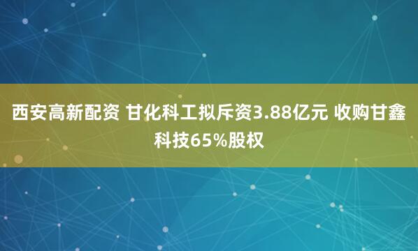 西安高新配资 甘化科工拟斥资3.88亿元 收购甘鑫科技65%股权