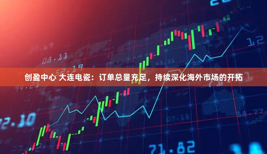 创盈中心 大连电瓷：订单总量充足，持续深化海外市场的开拓