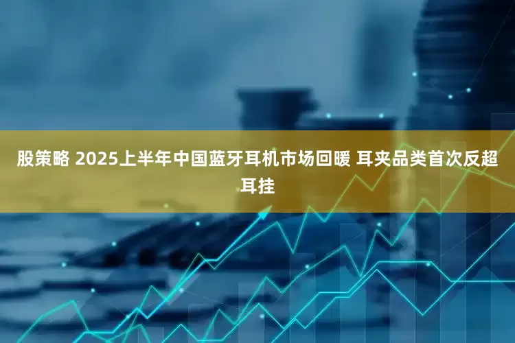 股策略 2025上半年中国蓝牙耳机市场回暖 耳夹品类首次反超耳挂