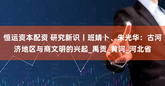 恒运资本配资 研究新识丨班婧卜、朱光华：古河济地区与商文明的兴起_禹贡_黄河_河北省