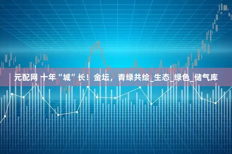 元配网 十年“城”长！金坛，青绿共绘_生态_绿色_储气库