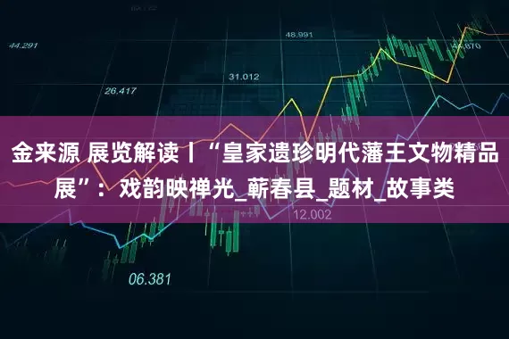 金来源 展览解读丨“皇家遗珍明代藩王文物精品展”：戏韵映禅光_蕲春县_题材_故事类