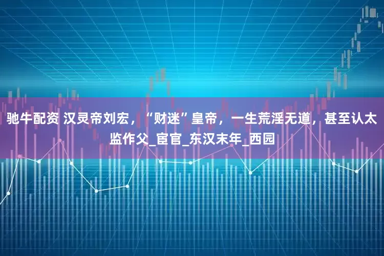 驰牛配资 汉灵帝刘宏，“财迷”皇帝，一生荒淫无道，甚至认太监作父_宦官_东汉末年_西园