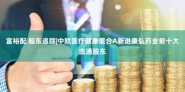 富裕配 股东追踪|中欧医疗健康混合A新进康弘药业前十大流通股东