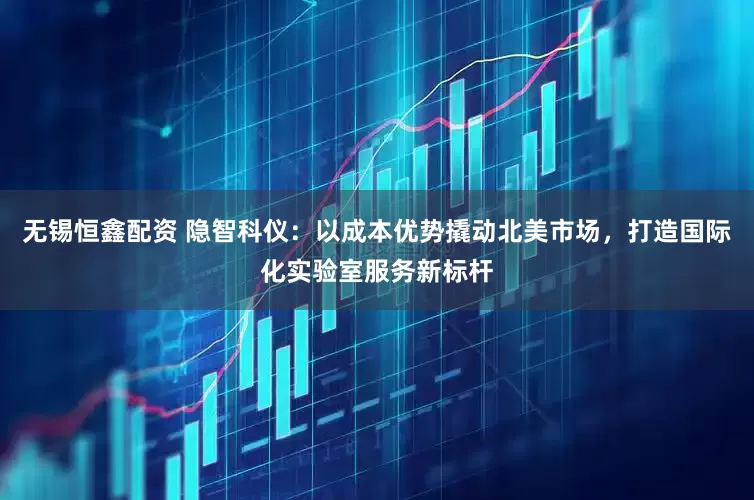 无锡恒鑫配资 隐智科仪：以成本优势撬动北美市场，打造国际化实验室服务新标杆