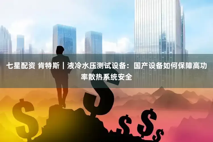 七星配资 肯特斯｜液冷水压测试设备：国产设备如何保障高功率散热系统安全