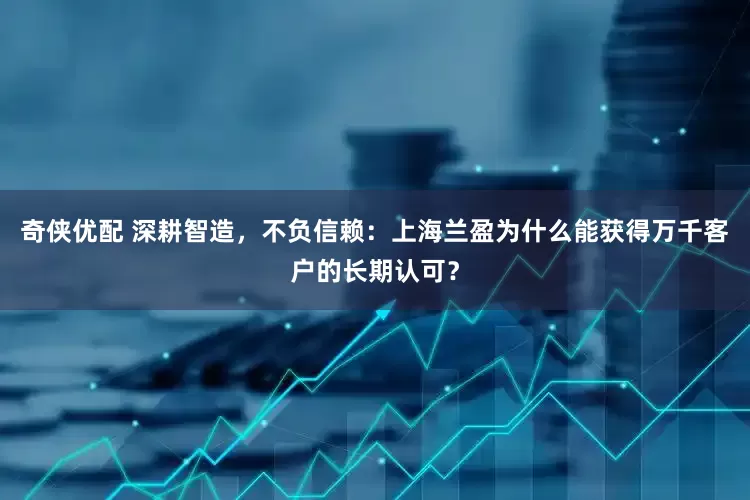 奇侠优配 深耕智造，不负信赖：上海兰盈为什么能获得万千客户的长期认可？