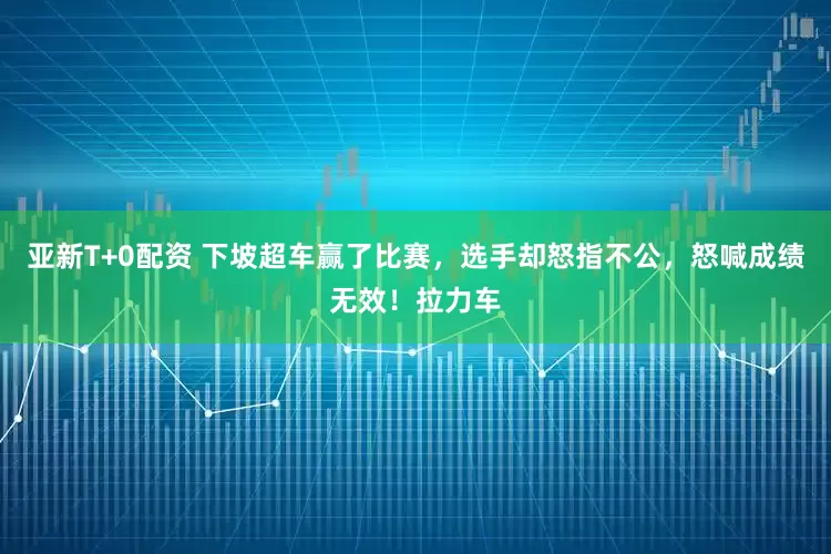 亚新T+0配资 下坡超车赢了比赛，选手却怒指不公，怒喊成绩无效！拉力车